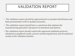VALIDATION REPORT
 The validation report should be approved prior to product distribution and
kept permanently on file in quality assurance.
 The validation report should have a conclusion that explains the
manufacturing specialist’s (preparer’s) statement and opinion.
The validation report should contain the approved validation protocol,
tabulated or graphical results, process monitoring (forms), and all analytical
results of the validation batches.
 