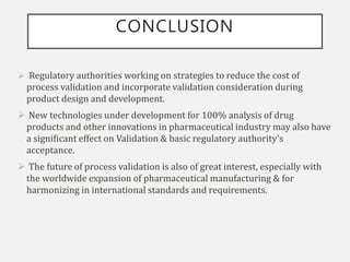 CONCLUSION
 Regulatory authorities working on strategies to reduce the cost of
process validation and incorporate validation consideration during
product design and development.
 New technologies under development for 100% analysis of drug
products and other innovations in pharmaceutical industry may also have
a significant effect on Validation & basic regulatory authority's
acceptance.
 The future of process validation is also of great interest, especially with
the worldwide expansion of pharmaceutical manufacturing & for
harmonizing in international standards and requirements.
 