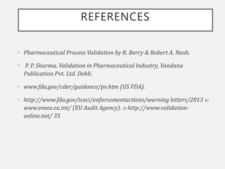 REFERENCES
• Pharmaceutical Process Validation by R. Berry & Robert A. Nash.
• P. P. Sharma, Validation in Pharmaceutical Industry, Vandana
Publication Pvt. Ltd. Dehli.
• www.fda.gov/cder/guidance/pv.htm (US FDA).
• http://www.fda.gov/iceci/enforcementactions/warning letters/2013 
www.emea.eu.int/ (EU Audit Agency).  http://www.validation-
online.net/ 35
 
