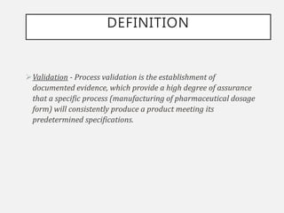 DEFINITION
Validation - Process validation is the establishment of
documented evidence, which provide a high degree of assurance
that a specific process (manufacturing of pharmaceutical dosage
form) will consistently produce a product meeting its
predetermined specifications.
 