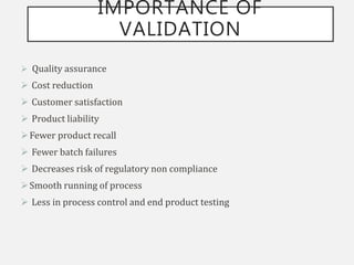 IMPORTANCE OF
VALIDATION
 Quality assurance
 Cost reduction
 Customer satisfaction
 Product liability
Fewer product recall
 Fewer batch failures
 Decreases risk of regulatory non compliance
Smooth running of process
 Less in process control and end product testing
 