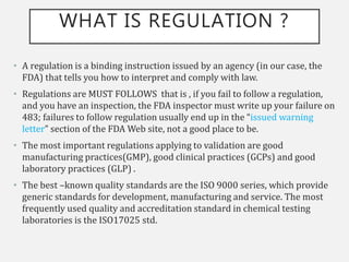 WHAT IS REGULATION ?
• A regulation is a binding instruction issued by an agency (in our case, the
FDA) that tells you how to interpret and comply with law.
• Regulations are MUST FOLLOWS that is , if you fail to follow a regulation,
and you have an inspection, the FDA inspector must write up your failure on
483; failures to follow regulation usually end up in the “issued warning
letter” section of the FDA Web site, not a good place to be.
• The most important regulations applying to validation are good
manufacturing practices(GMP), good clinical practices (GCPs) and good
laboratory practices (GLP) .
• The best –known quality standards are the ISO 9000 series, which provide
generic standards for development, manufacturing and service. The most
frequently used quality and accreditation standard in chemical testing
laboratories is the ISO17025 std.
 