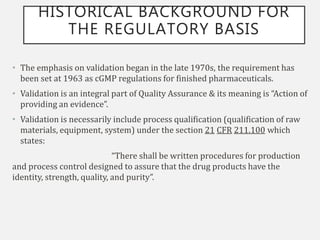 HISTORICAL BACKGROUND FOR
THE REGULATORY BASIS
• The emphasis on validation began in the late 1970s, the requirement has
been set at 1963 as cGMP regulations for finished pharmaceuticals.
• Validation is an integral part of Quality Assurance & its meaning is “Action of
providing an evidence”.
• Validation is necessarily include process qualification (qualification of raw
materials, equipment, system) under the section 21 CFR 211.100 which
states:
“There shall be written procedures for production
and process control designed to assure that the drug products have the
identity, strength, quality, and purity”.
 