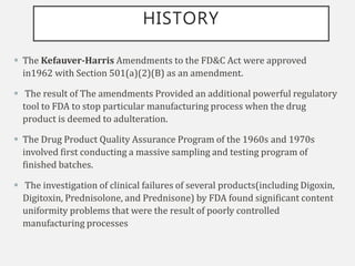 HISTORY
 The Kefauver-Harris Amendments to the FD&C Act were approved
in1962 with Section 501(a)(2)(B) as an amendment.
 The result of The amendments Provided an additional powerful regulatory
tool to FDA to stop particular manufacturing process when the drug
product is deemed to adulteration.
 The Drug Product Quality Assurance Program of the 1960s and 1970s
involved first conducting a massive sampling and testing program of
finished batches.
 The investigation of clinical failures of several products(including Digoxin,
Digitoxin, Prednisolone, and Prednisone) by FDA found significant content
uniformity problems that were the result of poorly controlled
manufacturing processes
 