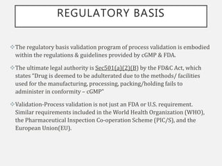 REGULATORY BASIS
The regulatory basis validation program of process validation is embodied
within the regulations & guidelines provided by cGMP & FDA.
The ultimate legal authority is Sec501(a)(2)(B) by the FD&C Act, which
states “Drug is deemed to be adulterated due to the methods/ facilities
used for the manufacturing, processing, packing/holding fails to
administer in conformity – cGMP”
Validation-Process validation is not just an FDA or U.S. requirement.
Similar requirements included in the World Health Organization (WHO),
the Pharmaceutical Inspection Co-operation Scheme (PIC/S), and the
European Union(EU).
 