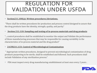 REGULATION FOR
VALIDATION UNDER USFDA
 Section211.100(a): Written procedures/deviations.
“There shall be written procedures for production and process control designed to assure that
the drug products have the identity, strength, quality, and purity.”
 Section 211.110: Sampling and testing of in-process materials and drug products
"....control procedures shall be established to monitor the output and Validate the performance
of those manufacturing processes that may be responsible for causing variability in the
characteristics of in-process material and the drug product”
 21CFR211.133: Control of Microbiological Contamination
" Appropriate written procedures, designed to prevent microbiological contamination of drug
products purporting to be sterile, shall be established and followed. Such procedures shall
include Validation of any sterilization process.“
 FDA must inspect every drug manufacturing establishment at least once every 2 years .
 