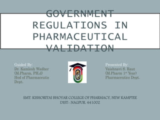 GOVERNMENT
REGULATIONS IN
PHARMACEUTICAL
VALIDATION
Guided By:
Dr. Kamlesh Wadher
(M.Pharm, PH,d)
Hod of Pharmaceutis
Dept.
Presented By:
Vaishnavi S. Raut
(M.Pharm 1st Year)
Pharmaceutics Dept.
SMT. KISHORITAI BHOYAR COLLEGE OF PHARMACY, NEW KAMPTEE
DIST- NAGPUR. 441002
 