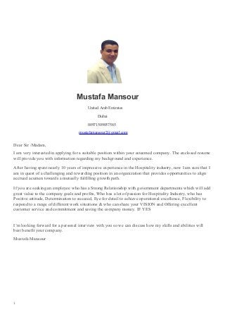 Mustafa Mansour
United Arab Emirates
Dubai
00971509057585
mustafamansour2@gmail.com
Dear Sir /Madam,
I am very interested in applying for a suitable position within your esteemed company. The enclosed resume
will provide you with information regarding my background and experience.
After having spent nearly 10 years of impressive experience in the Hospitality industry, now I am sure that I
am in quest of a challenging and rewarding position in an organization that provides opportunities to align
accrued acumen towards a mutually fulfilling growth path.
If you are seeking an employee who has a Strong Relationship with government departments which will add
great value to the company goals and profits, Who has a lot of passion for Hospitality Industry, who has
Positive attitude, Determination to succeed, Eye for detail to achieve operational excellence, Flexibility to
respond to a range of different work situations & who can share your VISION and Offering excellent
customer service and commitment and saving the company money. IF YES
I’m looking forward for a personal interview with you so we can discuss how my skills and abilities will
best benefit your company.
Mustafa Mansour
1
 