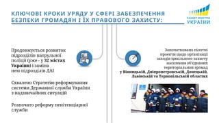 Продовжується розвиток
підрозділів патрульної
поліції (уже - у 32 містах
України) і заміна
нею підрозділів ДАІ
Започатковано пілотні
проекти щодо організації
заходів цивільного захисту
населення об’єднаних
територіальних громад
у Вінницькій, Дніпропетровській, Донецькій,
Львівській та Тернопільській областях
КЛЮЧОВІ КРОКИ УРЯДУ У СФЕРІ ЗАБЕЗПЕЧЕННЯ
БЕЗПЕКИ ГРОМАДЯН І ЇХ ПРАВОВОГО ЗАХИСТУ:
Схвалено Стратегію реформування
системи Державної служби України
з надзвичайних ситуацій
Розпочато реформу пенітенціарної
служби
 