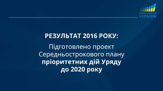 РЕЗУЛЬТАТ 2016 РОКУ:
Підготовлено проект
Середньострокового плану
пріоритетних дій Уряду
до 2020 року
 