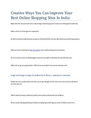 Creative Ways You Can Improve Your Best Online Shopping Sites In India 
Right after FDI situation solved in india foreign online buying sites enter some them gained authority. 
Make certain site having some reputation. 
Sometime shock simply because you get verified detail that not accomplished your purchasing purpose. 
Where internet site keep on delivery speed, return policy and payment solutions 
You've to clear vision on following point any time you able to fill detail of your affluent card. 
Without having any preparation it difficult to accomplish so associate what you wish. 
Legit web page is sign of authority in Best e-commerce market. 
People are very careless when time for you to spending on on the internet so must clear some about security concern. 
Where web site keep on delivery speed, return policy and payment possibilities 
Please study following detail point before employing scratching your credit or debit card on line.  