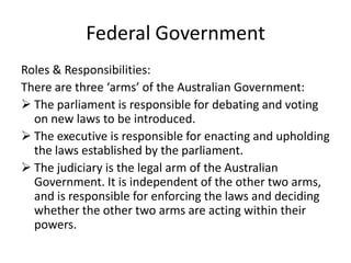 Federal Government
Roles & Responsibilities:
There are three ‘arms’ of the Australian Government:
 The parliament is responsible for debating and voting
  on new laws to be introduced.
 The executive is responsible for enacting and upholding
  the laws established by the parliament.
 The judiciary is the legal arm of the Australian
  Government. It is independent of the other two arms,
  and is responsible for enforcing the laws and deciding
  whether the other two arms are acting within their
  powers.
 