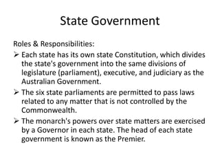 State Government
Roles & Responsibilities:
 Each state has its own state Constitution, which divides
  the state's government into the same divisions of
  legislature (parliament), executive, and judiciary as the
  Australian Government.
 The six state parliaments are permitted to pass laws
  related to any matter that is not controlled by the
  Commonwealth.
 The monarch's powers over state matters are exercised
  by a Governor in each state. The head of each state
  government is known as the Premier.
 
