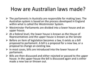 How are Australian laws made?
 The parliaments in Australia are responsible for making laws. The
  Australian system is based on the process developed in England
  within what is called the Westminster System.
 Westminster Parliaments are divided into a lower house and an
  upper house.
 At a federal level, the lower house is known as the House of
  Representatives and the upper house is known as the Senate
 Before an item of legislation becomes a law, it exists as a bill
  proposed to parliament. A bill is a proposal for a new law, or a
  proposal to change an existing law.
 In most cases, bills are introduced into the lower house of
  parliament.
 Bills are then discussed and either rejected or passed to the upper
  house. In the upper house the bill is discussed again and is either
  made a new law or thrown out.
 