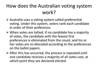How does the Australian voting system
              work?
 Australia uses a voting system called preferential
  voting. Under this system, voters rank each candidate
  in order of their preference.
 When votes are tallied, if no candidate has a majority
  of votes, the candidate with the fewest first
  preferences is eliminated from the count, and his or
  her votes are re-allocated according to the preferences
  on the ballot papers.
 After this has occurred, the process is repeated until
  one candidate receives a majority of all votes cast, at
  which point they are declared elected.
 