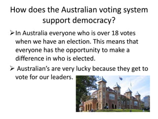 How does the Australian voting system
       support democracy?
In Australia everyone who is over 18 votes
 when we have an election. This means that
 everyone has the opportunity to make a
 difference in who is elected.
 Australian’s are very lucky because they get to
 vote for our leaders.
 