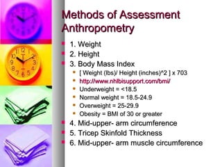 MMeetthhooddss ooff AAsssseessssmmeenntt 
AAnntthhrrooppoommeettrryy 
 11.. WWeeiigghhtt 
 22.. HHeeiigghhtt 
 33.. BBooddyy MMaassss IInnddeexx 
 [[ WWeeiigghhtt ((llbbss))// HHeeiigghhtt ((iinncchheess))^^22 ]] xx 77033 
 hhttttpp::////wwwwww..nnhhllbbiissuuppppoorrtt..ccoomm//bbmmii// 
 UUnnddeerrwweeiigghhtt == <<1188..55 
 NNoorrmmaall wweeiigghhtt == 1188..55--2244..99 
 OOvveerrwweeiigghhtt == 2255--2299..99 
 OObbeessiittyy == BBMMII ooff 330 oorr ggrreeaatteerr 
 44.. MMiidd--uuppppeerr-- aarrmm cciirrccuummffeerreennccee 
 55.. TTrriicceepp SSkkiinnffoolldd TThhiicckknneessss 
 66.. MMiidd--uuppppeerr-- aarrmm mmuussccllee cciirrccuummffeerreennccee 
 