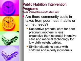PPuubblliicc NNuuttrriittiioonn IInntteerrvveennttiioonn 
PPrrooggrraammss 
““AAnn oozz ooff pprreevveennttiioonn iiss wwoorrtthh aa llbb ooff ccuurree”” 
 AArree tthheerree ccoommmmuunniittyy ccoossttss iinn 
ttaaxxeess ffrroomm ppoooorr hheeaatthh hhaabbiittss oorr 
uunnmmeett nneeeeddss?? 
SSuuppppoorrttiivvee pprreennaattaall ccaarree ffoorr ppoooorr 
pprreeggnnaanntt mmootthheerrss iiss lleessss 
eexxppeennssiivvee tthhaann nneeoonnaattaall iinntteennssiivvee 
ccaarree aanndd mmeeddiiccaall tteecchhnnoollooggyy ffoorr 
llooww bbiirrtthh wweeiigghhtt bbaabbiieess.. 
SSiimmiillaarr ssiittuuaattiioonnss ooccccuurr wwiitthh 
cchhiillddrreenn aanndd eellddeerrllyy iinnddiivviidduuaallss.. 
 