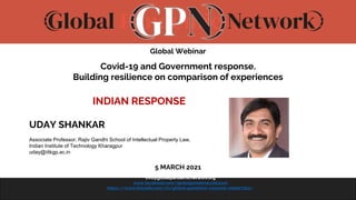 www.globalpandemicnetwork.org
info@globalpandemicnetwork.org
www.facebook.com/globalpandemicnetwork
https://www.linkedin.com/in/global-pandemic-network-2098771b1/
Global Webinar
Covid-19 and Government response.
Building resilience on comparison of experiences
INDIAN RESPONSE
UDAY SHANKAR
Associate Professor, Rajiv Gandhi School of Intellectual Property Law,
Indian Institute of Technology Kharagpur
uday@iitkgp.ac.in
5 MARCH 2021
 