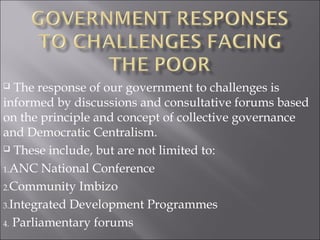  The response of our government to challenges is
informed by discussions and consultative forums based
on the principle and concept of collective governance
and Democratic Centralism.
 These include, but are not limited to:
1.ANC National Conference
2.Community Imbizo
3.Integrated Development Programmes
4. Parliamentary forums
 