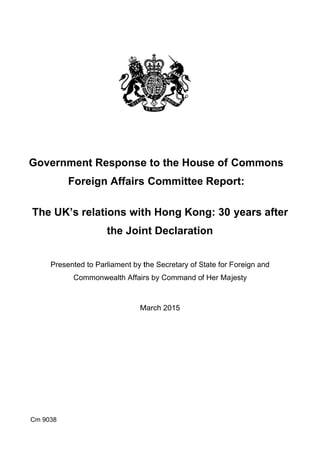 Goverrnmennt Responsee to thee House of CCommmons 

Foreeign AAffairs Commmitteee Repoort: 

The UUK’s reelationns with Honng Konng: 30 yearss after 

thhe Joinnt Decclaratioon 

Prresented to Parliamment by tthe Secreetary of SState for FForeign aand 

Commmonweaalth Affairrs by Commmand of Her Majjesty 

MMarch 20115 

Cm 9038
 