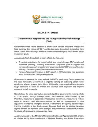MEDIA STATEMENT
Government’s response to the rating action by Fitch Ratings
(Fitch)
Government notes Fitch’s decision to affirm South Africa’s long term foreign and
local currency debt ratings at ‘BB+’ and to also revise the outlook to negative from
stable. South Africa’s foreign and local currency credit ratings by Fitch remain below
investment grade.
According to Fitch, the outlook revision reflects the following:
 A marked widening in the budget deficit as a result of lower GDP growth and
increased spending, including state-owned companies’ (SOCs) support that
increases the agency’s projections for government debt/GDP and heightens the
difficulty of stabilising debt/GDP over the medium-term.
 Renewed downward revisions to GDP growth in 2019 also raise new questions
about South Africa’s GDP growth potential.
Government is aware of the strain and risk that SOCs, particularly Eskom, present to
the fiscal framework. Government is urgently working on stabilising Eskom while
developing a broad strategy for its future. Additionally, government will have to make
tough decisions in order to reverse the country’s debt trajectory and improve
economic growth prospects.
Nonetheless, the rating agency has acknowledged that government is making efforts
to boost growth, through amongst others; the investment drive initiated by the
President, measures to accelerate infrastructure investment, measures to reduce
costs in transport and telecommunications as well as improvements in visa
regulations in order to strengthen tourism. Furthermore, the agency acknowledges
that the credibility of the South African Reserve Bank and its inflation targeting
regime remains an important credit strength, and government’s debt structure helps
to reduce refinancing and exchange rate risks.
As communicated by the Minister of Finance in the Special Appropriation Bill, a team
of officials led by Directors-General of National Treasury and Public Enterprises
 