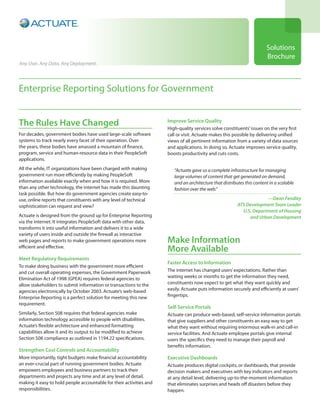 Solutions
                                                                                                                        Brochure
Any User. Any Data. Any Deployment.




Enterprise Reporting Solutions for Government


The Rules Have Changed                                               Improve Service Quality
                                                                     High-quality services solve constituents’ issues on the very first
For decades, government bodies have used large-scale software        call or visit. Actuate makes this possible by delivering unified
systems to track nearly every facet of their operation. Over         views of all pertinent information from a variety of data sources
the years, these bodies have amassed a mountain of finance,          and applications. In doing so, Actuate improves service quality,
program, service and human-resource data in their PeopleSoft         boosts productivity and cuts costs.
applications.
All the while, IT organizations have been charged with making           “Actuate gave us a complete infrastructure for managing
government run more efficiently by making PeopleSoft                    large volumes of content that get generated on demand,
information available exactly when and how it is required. More         and an architecture that distributes this content in a scalable
than any other technology, the internet has made this daunting          fashion over the web.”
task possible. But how do government agencies create easy-to-
use, online reports that constituents with any level of technical                                                     —Dean Fendley
sophistication can request and view?                                                                     ATS Development Team Leader
                                                                                                           U.S. Department of Housing
Actuate is designed from the ground up for Enterprise Reporting                                               and Urban Development
via the internet. It integrates PeopleSoft data with other data,
transforms it into useful information and delivers it to a wide
variety of users inside and outside the firewall as interactive
web pages and reports to make government operations more             Make Information
efficient and effective.
                                                                     More Available
Meet Regulatory Requirements
                                                                     Faster Access to Information
To make doing business with the government more efficient
and cut overall operating expenses, the Government Paperwork         The internet has changed users’ expectations. Rather than
Elimination Act of 1998 (GPEA) requires federal agencies to          waiting weeks or months to get the information they need,
allow stakeholders to submit information or transactions to the      constituents now expect to get what they want quickly and
agencies electronically by October 2003. Actuate’s web-based         easily. Actuate puts information securely and efficiently at users’
Enterprise Reporting is a perfect solution for meeting this new      fingertips.
requirement.
                                                                     Self-Service Portals
Similarly, Section 508 requires that federal agencies make           Actuate can produce web-based, self-service information portals
information technology accessible to people with disabilities.       that give suppliers and other constituents an easy way to get
Actuate’s flexible architecture and enhanced formatting              what they want without requiring enormous walk-in and call-in
capabilities allow it and its output to be modified to achieve       service facilities. And Actuate employee portals give internal
Section 508 compliance as outlined in 1194.22 specifications.        users the specifics they need to manage their payroll and
                                                                     benefits information.
Strengthen Cost Controls and Accountability
More importantly, tight budgets make financial accountability        Executive Dashboards
an ever-crucial part of running government bodies. Actuate           Actuate produces digital cockpits, or dashboards, that provide
empowers employees and business partners to track their              decision makers and executives with key indicators and reports
departments and projects any time and at any level of detail,        at any detail level, delivering up-to-the-moment information
making it easy to hold people accountable for their activities and   that eliminates surprises and heads off disasters before they
responsibilities.                                                    happen.
 