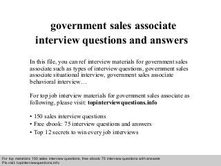 Interview questions and answers – free download/ pdf and ppt file
government sales associate
interview questions and answers
In this file, you can ref interview materials for government sales
associate such as types of interview questions, government sales
associate situational interview, government sales associate
behavioral interview…
For top job interview materials for government sales associate as
following, please visit: topinterviewquestions.info
• 150 sales interview questions
• Free ebook: 75 interview questions and answers
• Top 12 secrets to win every job interviews
For top materials: 150 sales interview questions, free ebook: 75 interview questions with answers
Pls visit: topinterviewquesitons.info
 