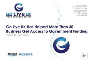 Presented by Ivan Yordanov
Go Live UK Has Helped More Than 30
Business Get Access to Government Funding
Go Live UK Ltd
52 Great Eastern Street
London, EC2A 3EP
www.goliveuk.com
Е. info@goliveuk.com
T. 020 77299 330
F. 087 00941 053
 