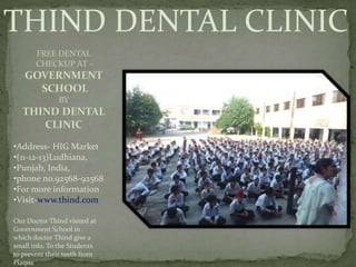 THIND DENTAL CLINIC
•Address- HIG Market
•(11-12-13)Ludhiana,
•Punjab, India,
•phone no.92568-92568
•For more information
•Visit-www.thind.com
Our Doctor Thind visited at
Government School in
which doctor Thind give a
small info. To the Students
to prevent their teeth from
Plaque
 