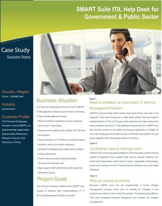 SMART Suite ITIL Help Desk for
                                                                         Government & Public Sector




Case Study
    Success Story




Country / Region
Oman / Middle East .

                            Business Situation                                      Goal 1
                                                                                    Need to establish an Automated IT Service
Industry
                            Civil Service Employees Pension Fund (CSEPF)
Government.                                                                         Management System :
                            IT Management needed improvement in following
                                                                                    CSEPFs previous Help Desk system was excel driven and was to be
Customer Profile            IT Service Management Areas :                           replaced. They were looking for a Help Desk system that can support
Civil Service Employees     • Need to enhance employee service response             implementation of ITIL V3 industry best practices and help resolve the
Pension Fund (CSEPF) is a    time for its IT Help Desk.                             other problems faced by IT. The additional requirement for CSEPF was
governmental organization   • Improve accountability and visibility of IT Service   the need for system to be totally multi-lingual application in English &
that provides Retirement     and Support.
                                                                                    non Latin languages like Arabic as well, so that the new system can get
Pension Fund for Civil                                                              easily adapted with the growing national workforce.
                            • Improve Quality of IT Service by reducing repeat
Servants in Oman.                                                                   Goal 2
                             Incidents using a pro-active approach.

                            • Develop Knowledge base based upon problem             Centralized view to manage work :
                             solving experience.                                    CESEP was not having good visibility for all of the kinds of work coming
                                                                                    related to helpdesk. Each support staff used to receive incidents and
                            • Protect Services while making changes -
                                                                                    tracks work separately, which made it nearly impossible to tell exactly,
                             minimize the business risk.
                                                                                    what work is going on in the IT Department by looking in any one single
                            • Align support staff performance with customer
                                                                                    database.
                             satisfaction goals.
                                                                                    Goal 3
                            Project Goals                                           Reduce service downtime
                            The primary business problems that CSEPF was            Because CSEPF have not yet implemented a formal change
                                                                                    management process, there was no visibility for changes in the
                            hoping to address with implementation of IT
                                                                                    environment, which in turn made the problem Troubleshooting difficult.
                            Service Management Solution included :
                                                                                    This had increased downtime frequency and duration for incident
                                                                                    management.
 
