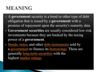  A government security is a bond or other type of debt
obligation that is issued by a government with a
promise of repayment upon the security's maturity date.
 Government securities are usually considered low-risk
investments because they are backed by the taxing
power of a government.
 Bonds, notes, and other debt instruments sold by
a government to finance its borrowings. These are
generally long-term securities with the
highest market ratings.
 