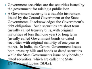  Government securities are the securities issued by
the government for raising a public loan.
 A Government security is a tradable instrument
issued by the Central Government or the State
Governments. It acknowledges the Government’s
debt obligation. Such securities are short term
(usually called treasury bills, with original
maturities of less than one year) or long term
(usually called Government bonds or dated
securities with original maturity of one year or
more). In India, the Central Government issues
both, treasury bills and bonds or dated securities
while the State Governments issue only bonds or
dated securities, which are called the State
Development Loans (SDLs).
 