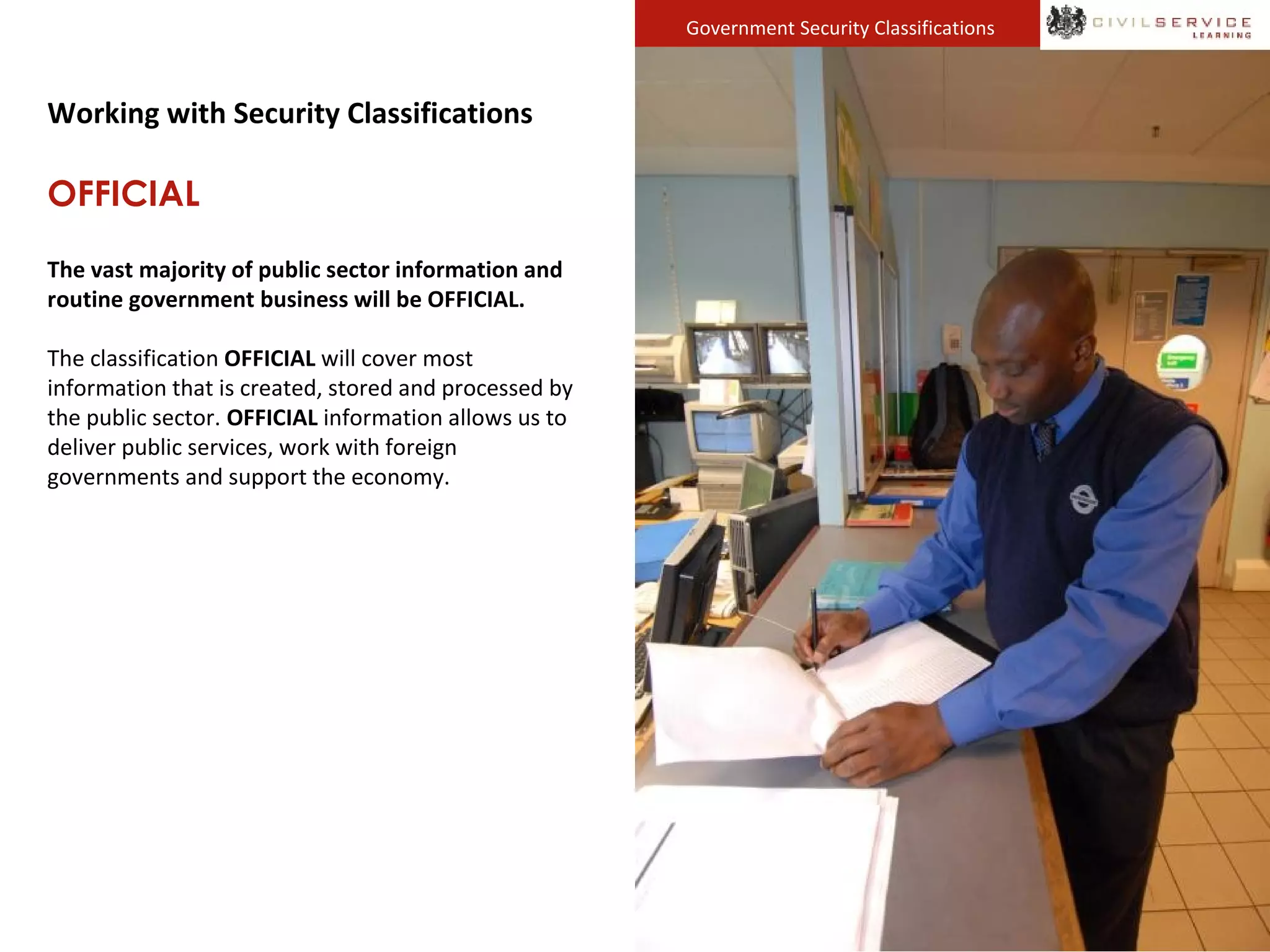 Government Security Classifications
Working with Security Classifications
OFFICIAL
The vast majority of public sector information and
routine government business will be OFFICIAL.
The classification OFFICIAL will cover most
information that is created, stored and processed by
the public sector. OFFICIAL information allows us to
deliver public services, work with foreign
governments and support the economy.
 