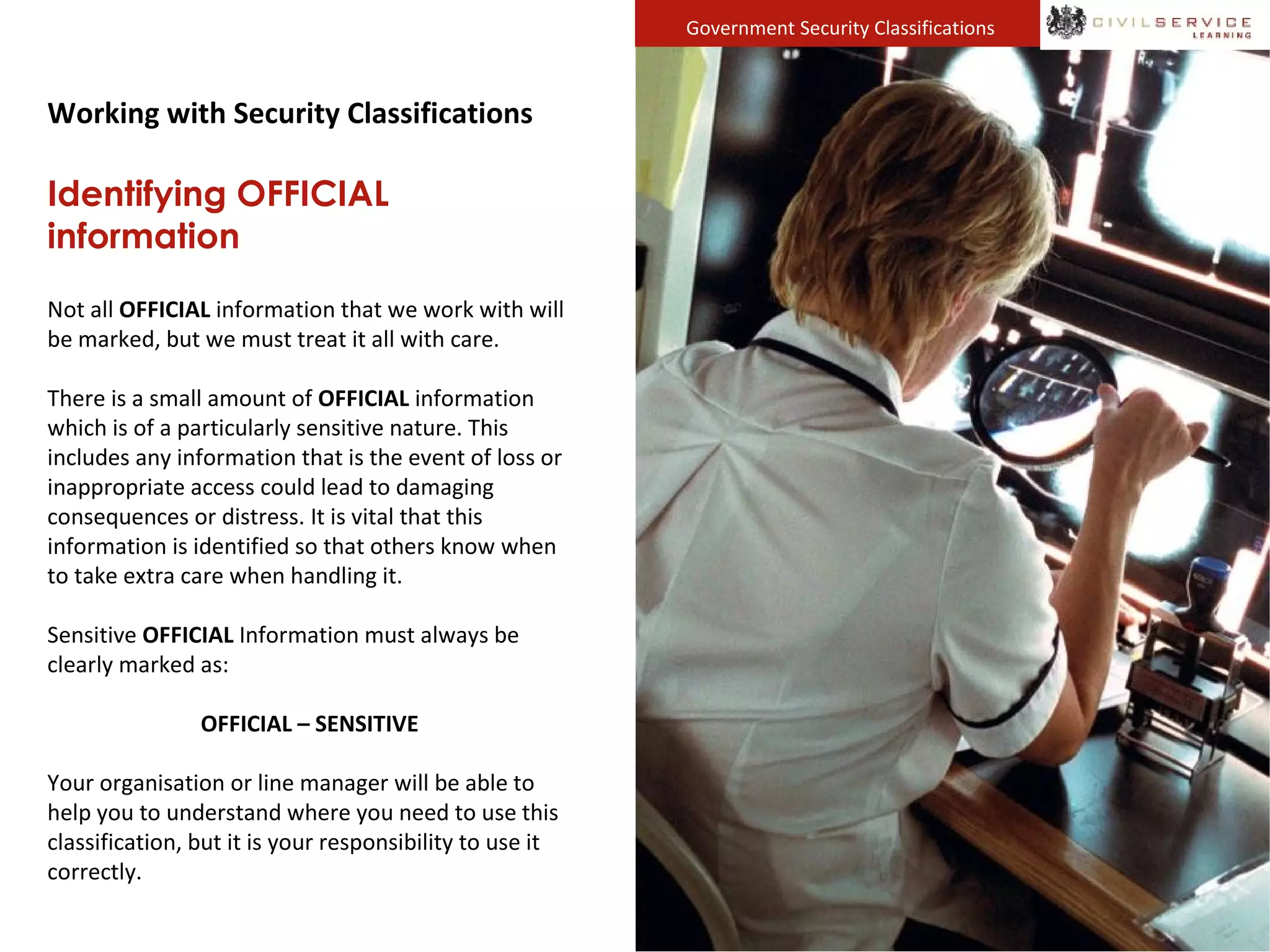 Government Security Classifications
Working with Security Classifications
Identifying OFFICIAL
information
Not all OFFICIAL information that we work with will
be marked, but we must treat it all with care.
There is a small amount of OFFICIAL information
which is of a particularly sensitive nature. This
includes any information that is the event of loss or
inappropriate access could lead to damaging
consequences or distress. It is vital that this
information is identified so that others know when
to take extra care when handling it.
Sensitive OFFICIAL Information must always be
clearly marked as:
OFFICIAL – SENSITIVE
Your organisation or line manager will be able to
help you to understand where you need to use this
classification, but it is your responsibility to use it
correctly.
 
