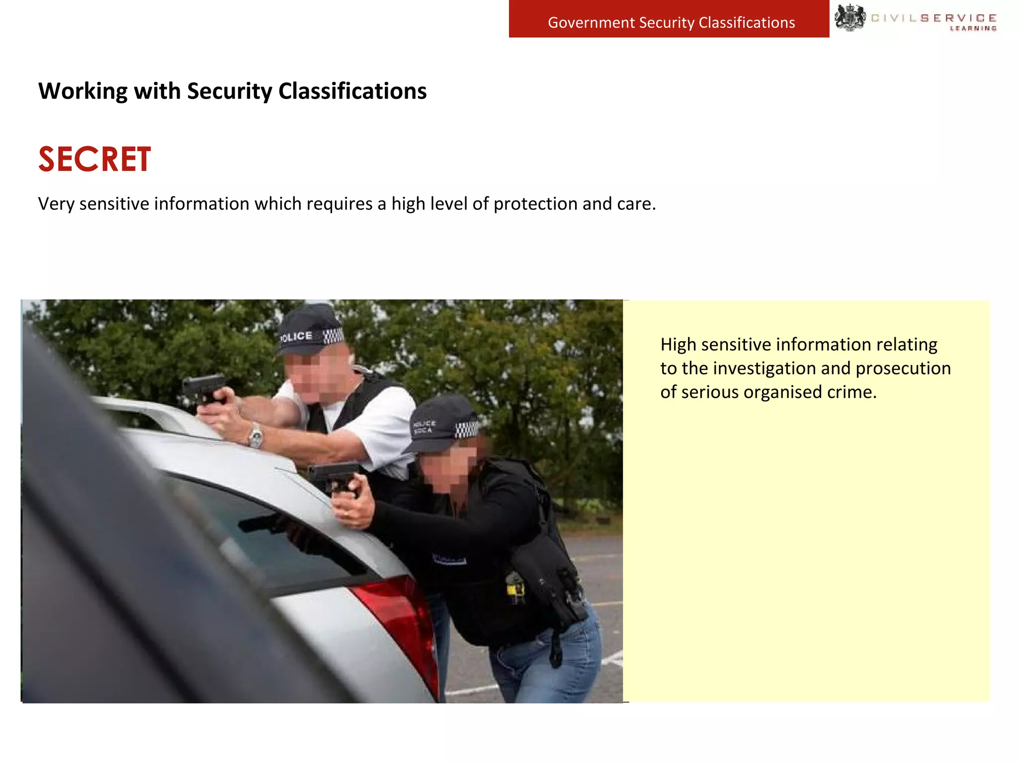 Loss or compromise of SECRET
information could directly threaten
the life of an individual, cause
serious harm to this effectiveness of
military operations or damage our
relations with foreign governments.
SECRET information must always be
clearly marked.
Highly sensitive defence
information relating to ongoing
operations and sensitive military
capabilities.
Highly sensitive diplomatic
information.
High sensitive information relating
to the investigation and prosecution
of serious organised crime.
Government Security Classifications
Working with Security Classifications
SECRET
Very sensitive information which requires a high level of protection and care.
 