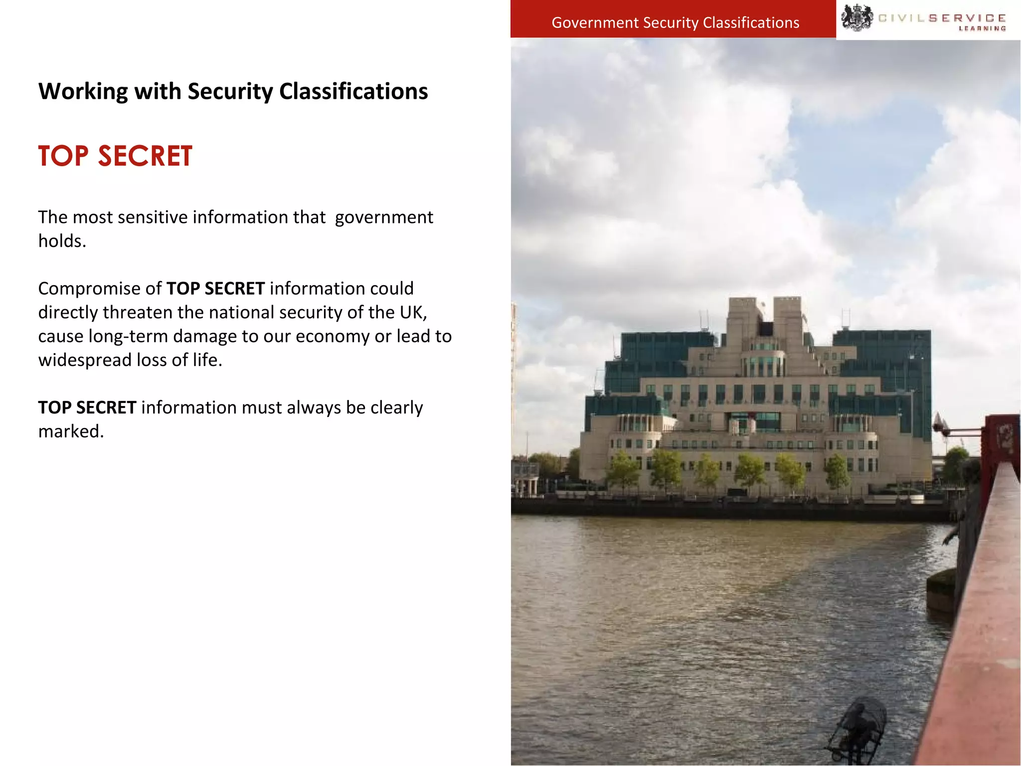 Government Security Classifications
Working with Security Classifications
TOP SECRET
The most sensitive information that government
holds.
Compromise of TOP SECRET information could
directly threaten the national security of the UK,
cause long-term damage to our economy or lead to
widespread loss of life.
TOP SECRET information must always be clearly
marked.
 