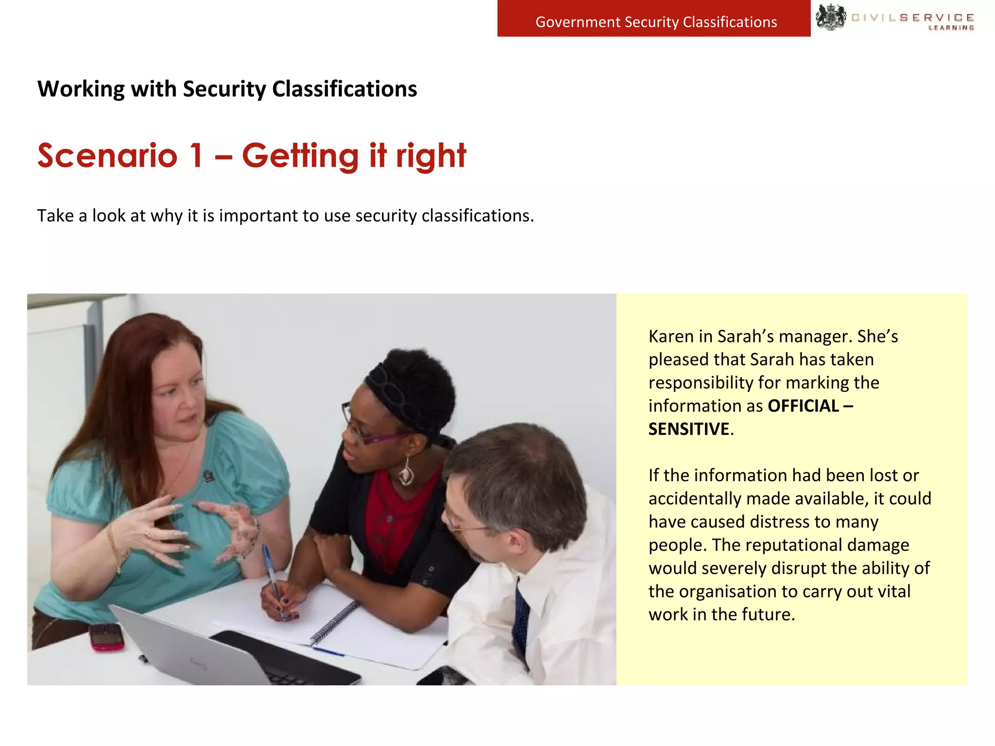 Government Security Classifications
Working with Security Classifications
Scenario 1 – Getting it right
Take a look at why it is important to use security classifications.
John’s team is responsible for
conducting a survey of the public in
the local area. The data his team
collects is anonymous and does not
contain any sensitive information.
It is treated as OFFICIAL.
John’s team shares the survey data
with a research team in another
part of his organisation. Sarah
manages the research team. They
will use the survey data to create
information that will feed into
policy and decision making.
Sarah’s team collates the survey
data with information that had
been previously collected. The
resulting documents now contain a
great deal of information about
people in the local community,
including details about residents
that are vulnerable or from at-risk
groups.
Sarah decides that this data now
needs to be clearly identified so
that people using it will take extra
care. She tells her team to mark it
OFFICIAL – SENSITIVE.
Karen in Sarah’s manager. She’s
pleased that Sarah has taken
responsibility for marking the
information as OFFICIAL –
SENSITIVE.
If the information had been lost or
accidentally made available, it could
have caused distress to many
people. The reputational damage
would severely disrupt the ability of
the organisation to carry out vital
work in the future.
 