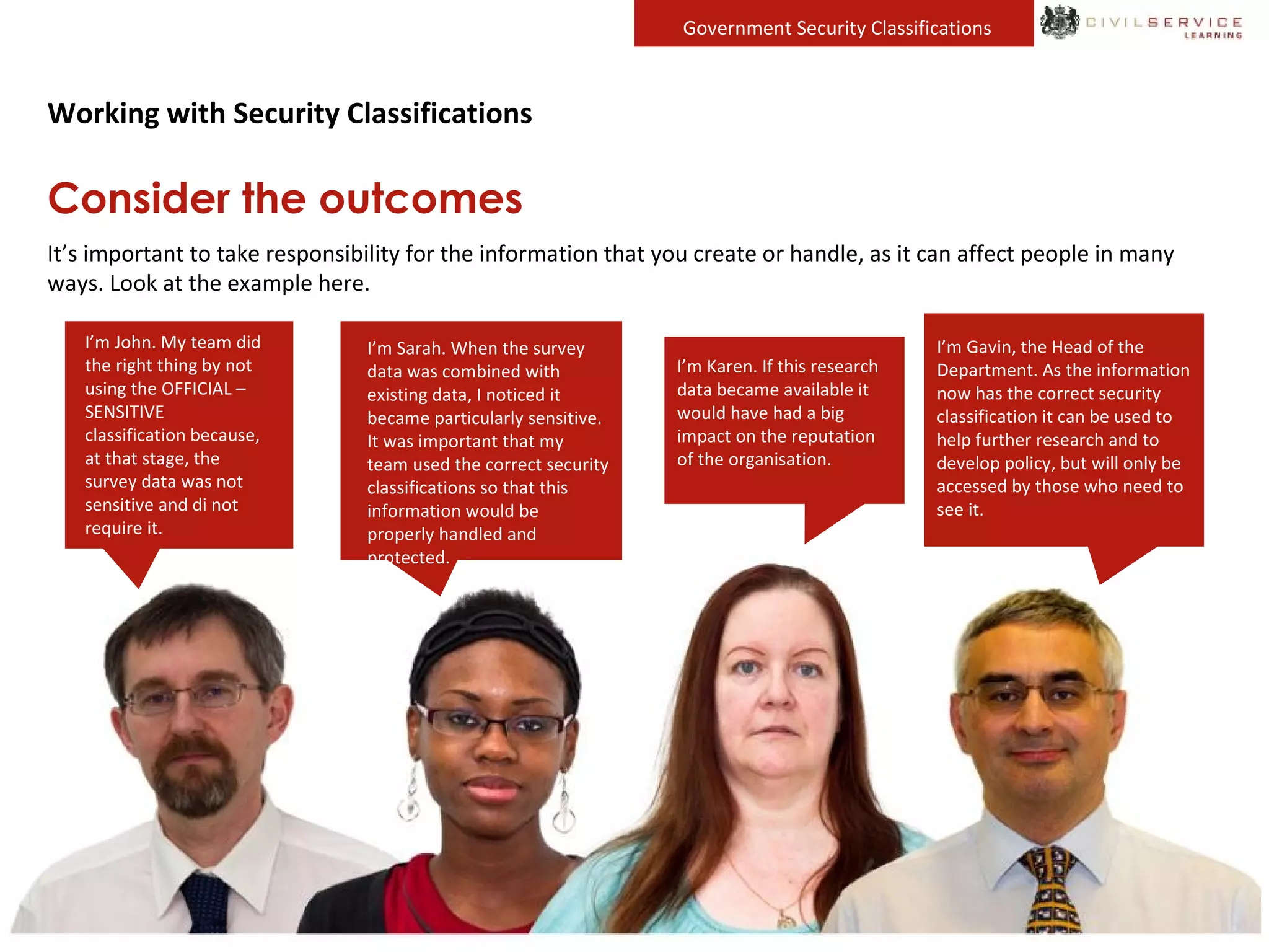 Government Security Classifications
Working with Security Classifications
Consider the outcomes
It’s important to take responsibility for the information that you create or handle, as it can affect people in many
ways. Look at the example here.
I’m John. My team did
the right thing by not
using the OFFICIAL –
SENSITIVE
classification because,
at that stage, the
survey data was not
sensitive and di not
require it.
I’m Karen. If this research
data became available it
would have had a big
impact on the reputation
of the organisation.
I’m Gavin, the Head of the
Department. As the information
now has the correct security
classification it can be used to
help further research and to
develop policy, but will only be
accessed by those who need to
see it.
I’m Sarah. When the survey
data was combined with
existing data, I noticed it
became particularly sensitive.
It was important that my
team used the correct security
classifications so that this
information would be
properly handled and
protected.
 