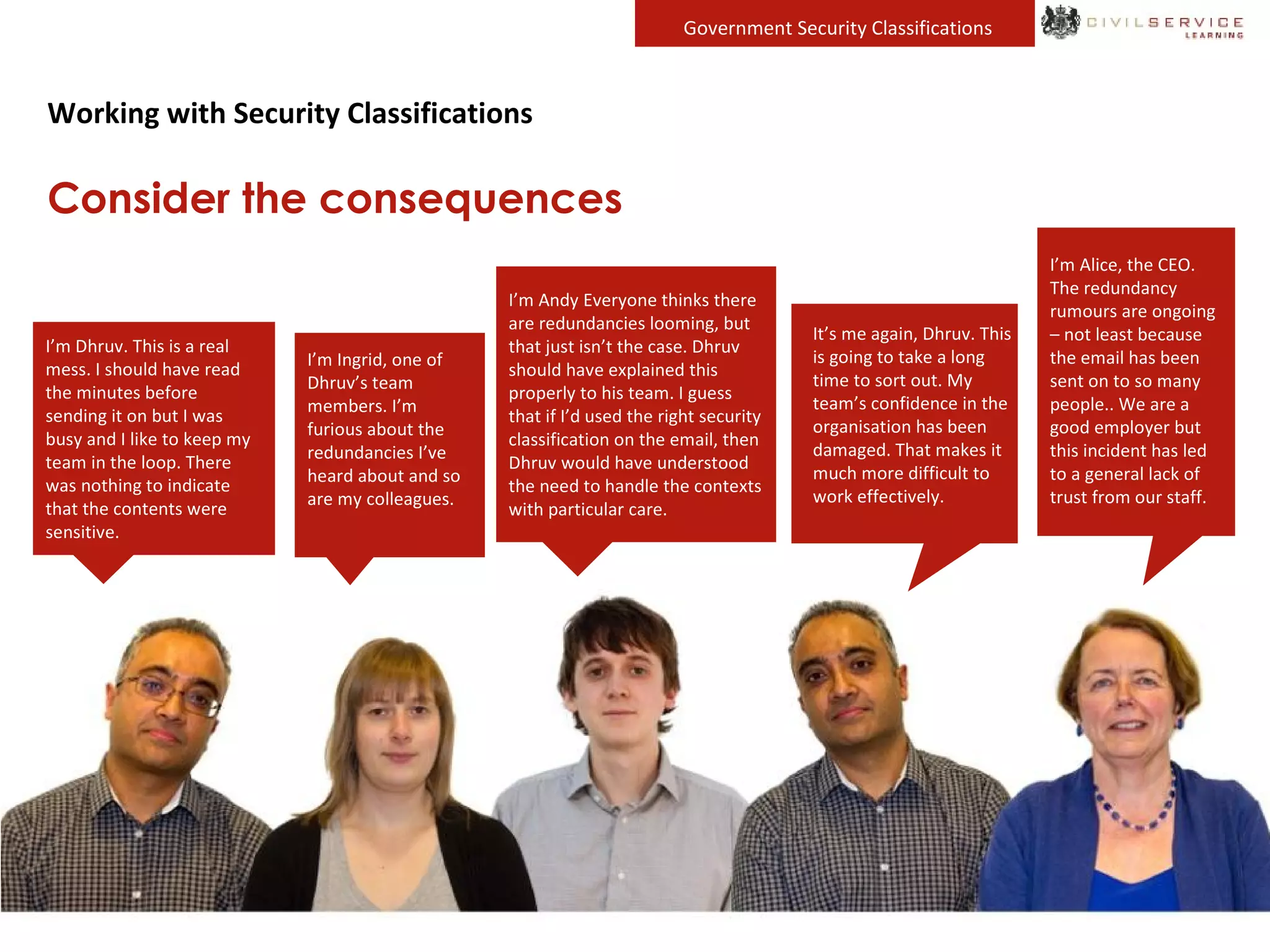 Government Security Classifications
Working with Security Classifications
Consider the consequences
I’m Dhruv. This is a real
mess. I should have read
the minutes before
sending it on but I was
busy and I like to keep my
team in the loop. There
was nothing to indicate
that the contents were
sensitive.
It’s me again, Dhruv. This
is going to take a long
time to sort out. My
team’s confidence in the
organisation has been
damaged. That makes it
much more difficult to
work effectively.
I’m Alice, the CEO.
The redundancy
rumours are ongoing
– not least because
the email has been
sent on to so many
people.. We are a
good employer but
this incident has led
to a general lack of
trust from our staff.
I’m Ingrid, one of
Dhruv’s team
members. I’m
furious about the
redundancies I’ve
heard about and so
are my colleagues.
I’m Andy Everyone thinks there
are redundancies looming, but
that just isn’t the case. Dhruv
should have explained this
properly to his team. I guess
that if I’d used the right security
classification on the email, then
Dhruv would have understood
the need to handle the contexts
with particular care.
 