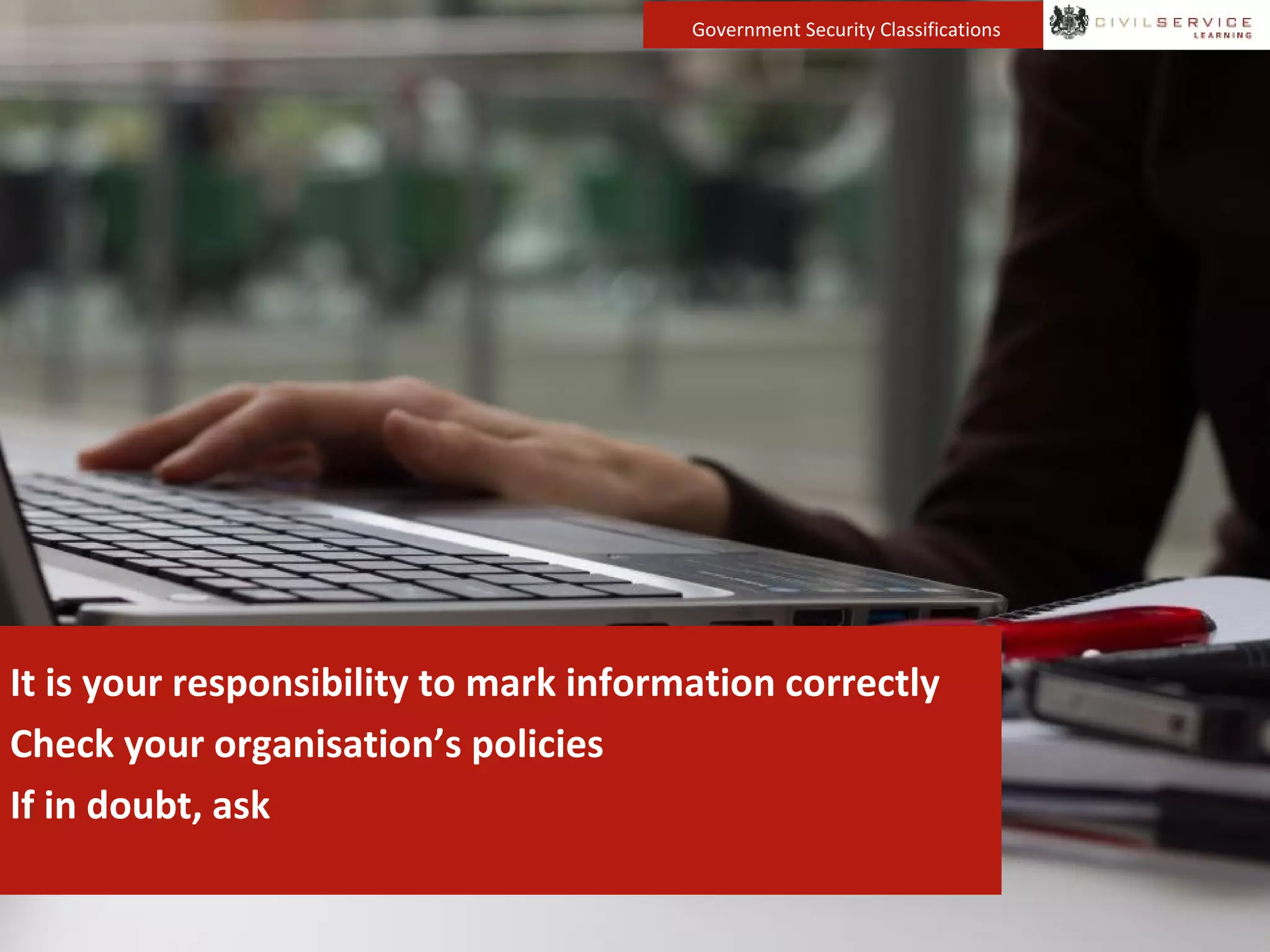 Government Security Classifications
It is your responsibility to mark information correctly
Check your organisation’s policies
If in doubt, ask
 