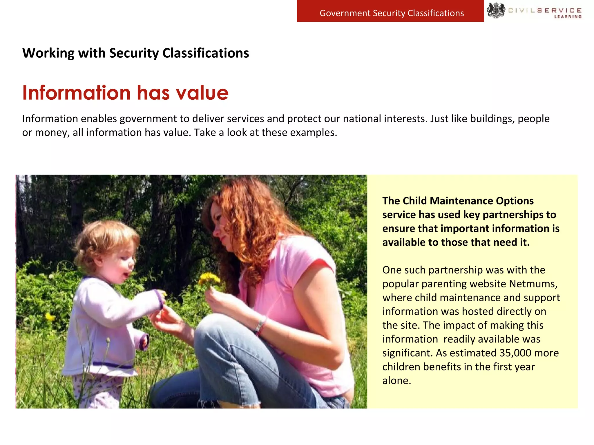 Government Security Classifications
Working with Security Classifications
Information has value
Information enables government to deliver services and protect our national interests. Just like buildings, people
or money, all information has value. Take a look at these examples.
Defence Equipment and Support
(DE&S) equip the UK’s armed forces,
but they would be unable to do this
without access to accurate and up-to-
date information
Military dogs provides valuable
capability to British patrols locating
improvised explosive devices and saving
many lives. The DE&S team scour the
globe, gathering information and
working with specialist companies to
provide trained dogs and put support
networks in place to ensure the welfare
of animals and handlers in difficult
conditions.
The Centre for Applied Science and
Technology (CAST) provides policy
makers with impartial and accurate
scientific and technical advice.
Information collected and analysed by
CAST has led to advances in
fingerprinting and forensics
technology, equipment to test drivers
for illicit drugs and new tools to aid
the policing of computer crimes such
as hacking and fraud – all providing
substantial benefits for UK law
enforcement.
The Child Maintenance Options
service has used key partnerships to
ensure that important information is
available to those that need it.
One such partnership was with the
popular parenting website Netmums,
where child maintenance and support
information was hosted directly on
the site. The impact of making this
information readily available was
significant. As estimated 35,000 more
children benefits in the first year
alone.
 
