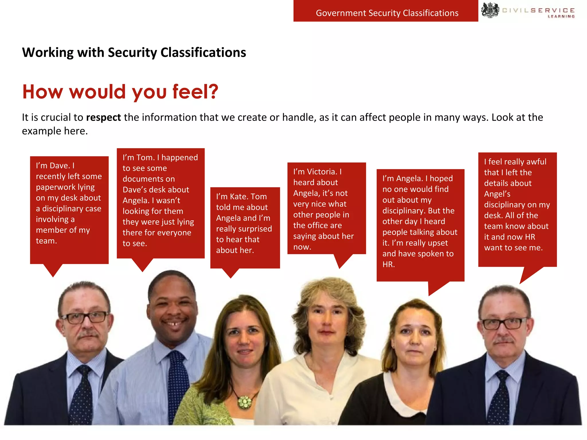 Government Security Classifications
Working with Security Classifications
How would you feel?
It is crucial to respect the information that we create or handle, as it can affect people in many ways. Look at the
example here.
I’m Dave. I
recently left some
paperwork lying
on my desk about
a disciplinary case
involving a
member of my
team.
I’m Victoria. I
heard about
Angela, it’s not
very nice what
other people in
the office are
saying about her
now.
I’m Angela. I hoped
no one would find
out about my
disciplinary. But the
other day I heard
people talking about
it. I’m really upset
and have spoken to
HR.
I feel really awful
that I left the
details about
Angel’s
disciplinary on my
desk. All of the
team know about
it and now HR
want to see me.
I’m Tom. I happened
to see some
documents on
Dave’s desk about
Angela. I wasn’t
looking for them
they were just lying
there for everyone
to see.
I’m Kate. Tom
told me about
Angela and I’m
really surprised
to hear that
about her.
 