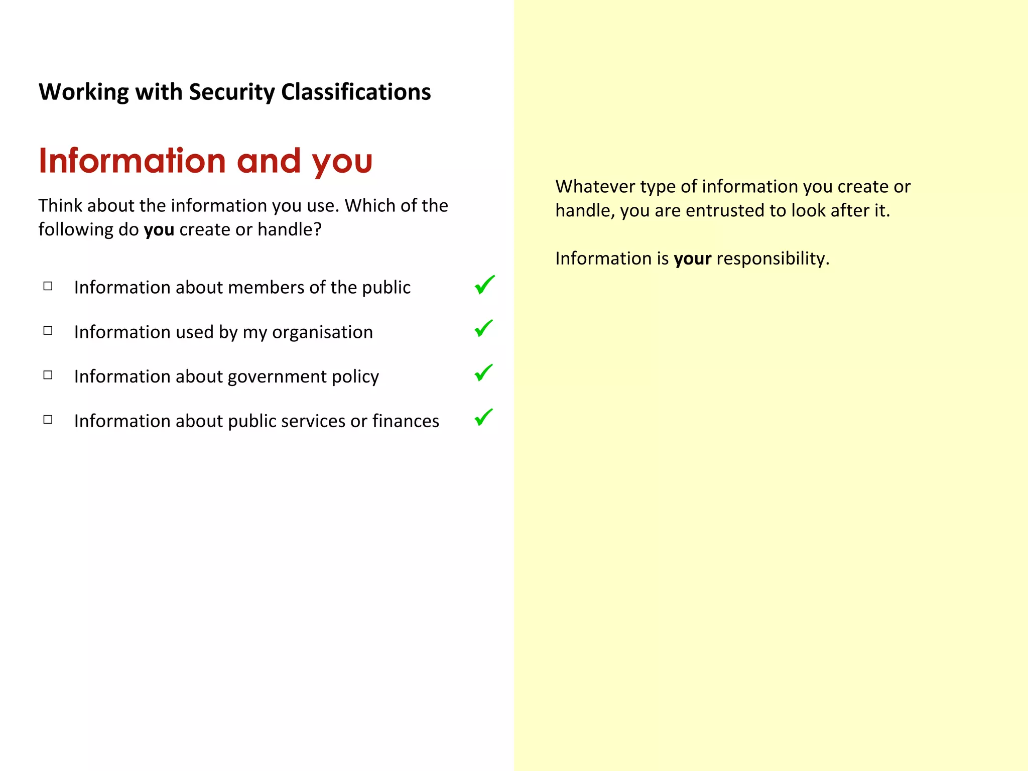 Government Security Classifications
Working with Security Classifications
Information and you
Think about the information you use. Which of the
following do you create or handle?
Whatever type of information you create or
handle, you are entrusted to look after it.
Information is your responsibility.
□ Information about members of the public
□ Information used by my organisation
□ Information about government policy
□ Information about public services or finances




 
