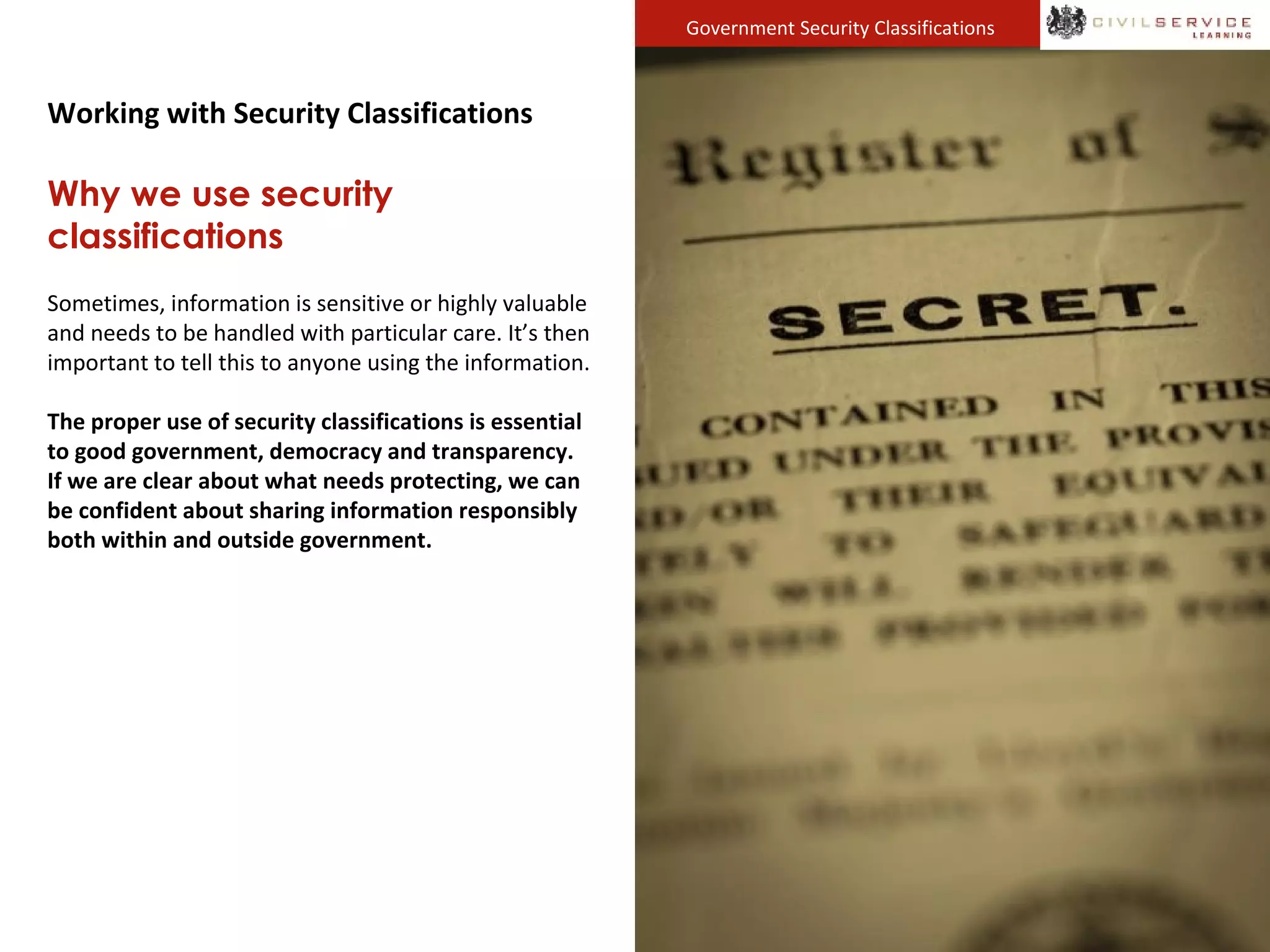 Government Security Classifications
Working with Security Classifications
Why we use security
classifications
Sometimes, information is sensitive or highly valuable
and needs to be handled with particular care. It’s then
important to tell this to anyone using the information.
The proper use of security classifications is essential
to good government, democracy and transparency.
If we are clear about what needs protecting, we can
be confident about sharing information responsibly
both within and outside government.
 