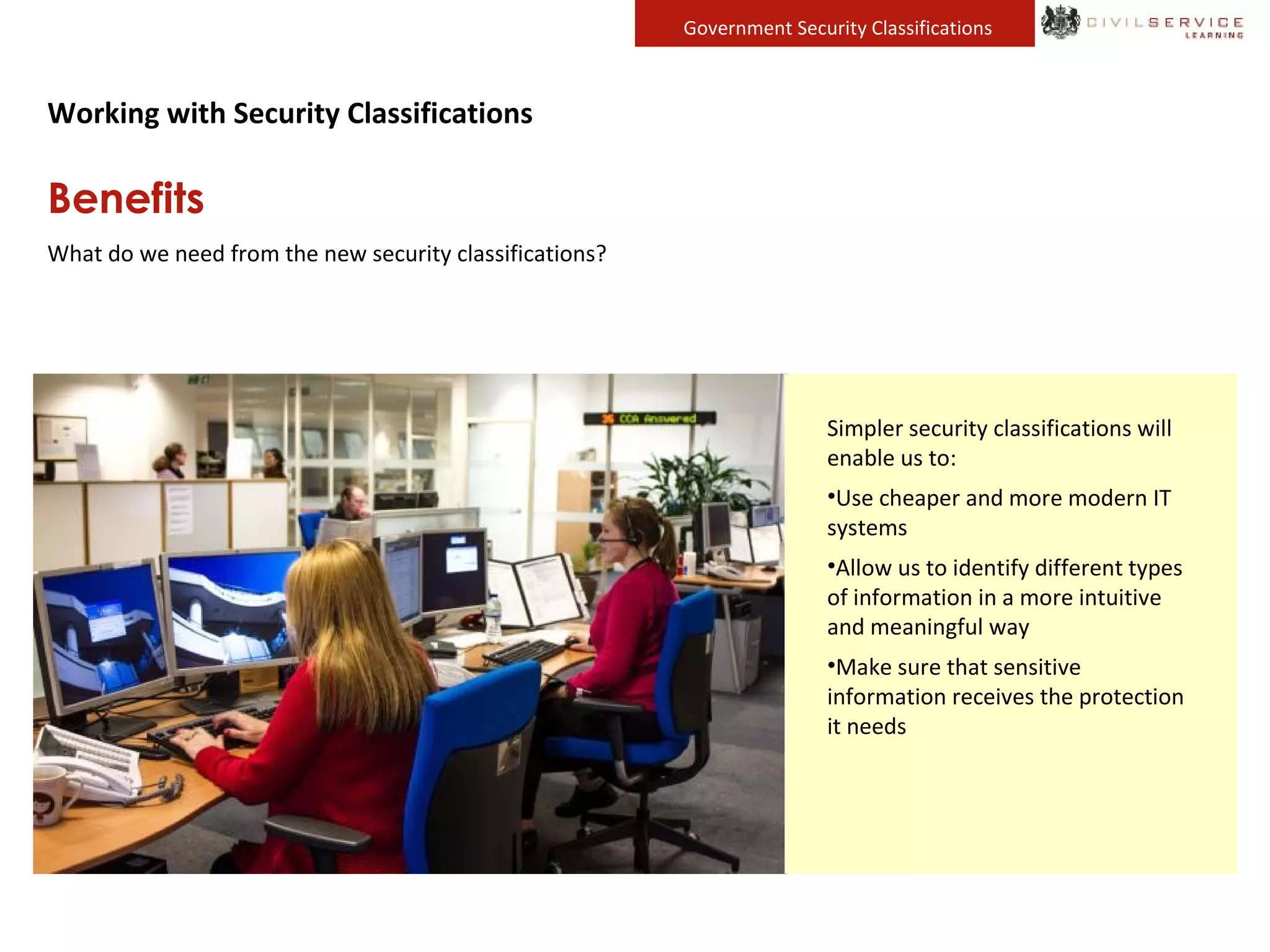 Government Security Classifications
Working with Security Classifications
Benefits
What do we need from the new security classifications?
We need a clearer, simpler system
that enables people to quickly and
with confidence decide how to
mark and protect sensitive
information. This will free up the
information we need to share so
that we can all collaborate
effectively and deliver high quality
public services.
Many of us are responsible for
looking after personal information.
This may belong to our colleagues
or members of the public. It is
critical that we are able to identify
this information so that it can be
protected appropriately.
The current system was originally
designed for paper documents.
While government still produces a
lot of paper, we could not work
without the computers that are
now available to us.
We need a simpler system that
allows us to get the most from
modern technology and suits are
new ways of working.
People expect the public sector to
work in an open and transparent
way. This means that we must be
able to show why we have made
decisions and also demonstrate that
we are spending public money
wisely.
It must be straightforward for us to
make this type of information
available to the public.
Simpler security classifications will
enable us to:
•Use cheaper and more modern IT
systems
•Allow us to identify different types
of information in a more intuitive
and meaningful way
•Make sure that sensitive
information receives the protection
it needs
 