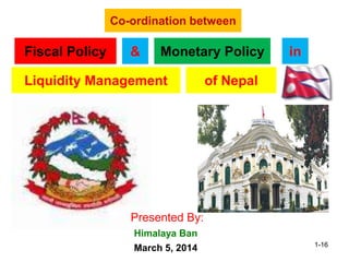 Co-ordination between
Fiscal Policy Monetary Policy&
Liquidity Management
in
Presented By:
March 5, 2014
Himalaya Ban
of Nepal
1-16
 