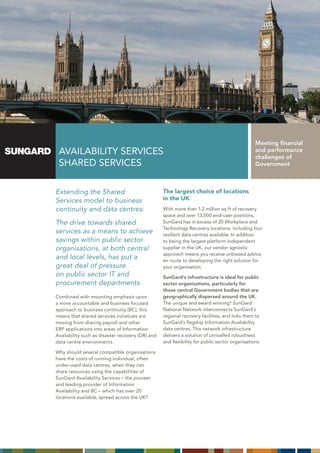 Meeting financial
 AVAILABILITY SERVICES                                                                         and performance
                                                                                               challenges of
 ShARED SERVICES                                                                               Government



Extending the Shared                              The largest choice of locations
Services model to business                        in the UK
continuity and data centres:                      With more than 1.2 million sq ft of recovery
                                                  space and over 13,000 end-user positions,
The drive towards shared                          SunGard has in excess of 20 Workplace and
                                                  Technology Recovery locations, including four
services as a means to achieve                    resilient data centres available. In addition
savings within public sector                      to being the largest platform independent
organisations, at both central                    supplier in the UK, our vendor agnostic
                                                  approach means you receive unbiased advice
and local levels, has put a                       en route to developing the right solution for
great deal of pressure                            your organisation.
on public sector IT and                           SunGard’s infrastructure is ideal for public
procurement departments.                          sector organisations, particularly for
                                                  those central Government bodies that are
Combined with mounting emphasis upon              geographically dispersed around the UK.
a more accountable and business focused           The unique and award winning* SunGard
approach to business continuity (BC), this        National Network interconnects SunGard’s
means that shared services initiatives are        regional recovery facilities, and links them to
moving from sharing payroll and other             SunGard’s flagship Information Availability
ERP applications into areas of Information        data centres. This network infrastructure
Availability such as disaster recovery (DR) and   delivers a solution of unrivalled robustness
data centre environments.                         and flexibility for public sector organisations.

Why should several compatible organisations
have the costs of running individual, often
under-used data centres, when they can
share resources using the capabilities of
SunGard Availability Services – the pioneer
and leading provider of Information
Availability and BC – which has over 20
locations available, spread across the UK?
 