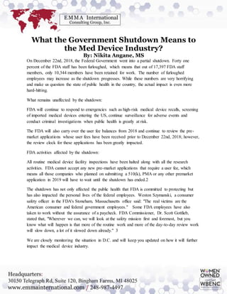 What the Government Shutdown Means to
the Med Device Industry?
By: Nikita Angane, MS
On December 22nd, 2018, the Federal Government went into a partial shutdown. Forty one
percent of the FDA staff has been furloughed, which means that out of 17,397 FDA staff
members, only 10,344 members have been retained for work. The number of furloughed
employees may increase as the shutdown progresses. While these numbers are very horrifying
and make us question the state of public health in the country, the actual impact is even more
hard-hitting.
What remains unaffected by the shutdown:
FDA will continue to respond to emergencies such as high-risk medical device recalls, screening
of imported medical devices entering the US, continue surveillance for adverse events and
conduct criminal investigations when public health is greatly at risk.
The FDA will also carry over the user fee balances from 2018 and continue to review the pre-
market applications whose user fees have been received prior to December 22nd, 2018; however,
the review clock for these applications has been greatly impacted.
FDA activities affected by the shutdown:
All routine medical device facility inspections have been halted along with all the research
activities. FDA cannot accept any new pre-market applications that require a user fee, which
means all those companies who planned on submitting a 510(k), PMA or any other premarket
application in 2019 will have to wait until the shutdown has ended.2
The shutdown has not only affected the public health that FDA is committed to protecting but
has also impacted the personal lives of the federal employees. Weston Szymanski, a consumer
safety officer in the FDA's Stoneham, Massachusetts office said: "The real victims are the
American consumer and federal government employees." Some FDA employees have also
taken to work without the assurance of a paycheck. FDA Commissioner, Dr. Scott Gottlieb,
stated that, "Wherever we can, we will look at the safety mission first and foremost, but you
know what will happen is that more of the routine work and more of the day-to-day review work
will slow down, a lot of it slowed down already." 3
We are closely monitoring the situation in D.C. and will keep you updated on how it will further
impact the medical device industry.
 