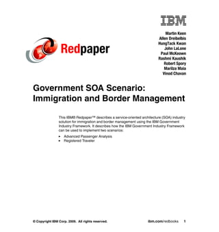 Martin Keen
                                                                           Allen Dreibelbis
                                                                           HungTack Kwan
                 Redpaper                                                     John LaLone
                                                                            Paul McKeown
                                                                           Rashmi Kaushik
                                                                              Robert Spory
                                                                              Marilza Maia
                                                                             Vinod Chavan


Government SOA Scenario:
Immigration and Border Management

                This IBM® Redpaper™ describes a service-oriented architecture (SOA) industry
                solution for immigration and border management using the IBM Government
                Industry Framework. It describes how the IBM Government Industry Framework
                can be used to implement two scenarios:
                   Advanced Passenger Analysis
                   Registered Traveler




© Copyright IBM Corp. 2009. All rights reserved.                     ibm.com/redbooks      1
 